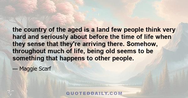 the country of the aged is a land few people think very hard and seriously about before the time of life when they sense that they're arriving there. Somehow, throughout much of life, being old seems to be something