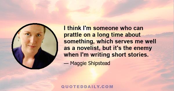 I think I'm someone who can prattle on a long time about something, which serves me well as a novelist, but it's the enemy when I'm writing short stories.