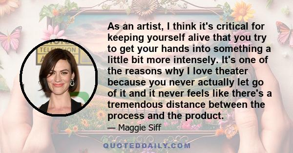 As an artist, I think it's critical for keeping yourself alive that you try to get your hands into something a little bit more intensely. It's one of the reasons why I love theater because you never actually let go of