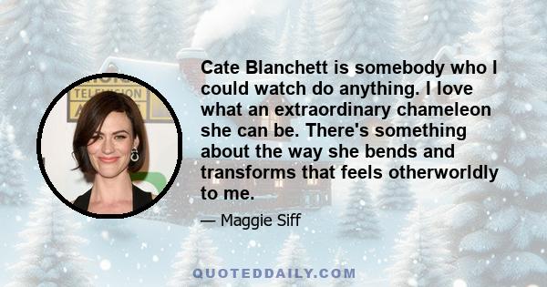 Cate Blanchett is somebody who I could watch do anything. I love what an extraordinary chameleon she can be. There's something about the way she bends and transforms that feels otherworldly to me.