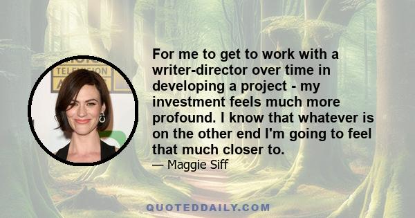 For me to get to work with a writer-director over time in developing a project - my investment feels much more profound. I know that whatever is on the other end I'm going to feel that much closer to.