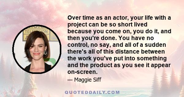 Over time as an actor, your life with a project can be so short lived because you come on, you do it, and then you're done. You have no control, no say, and all of a sudden there's all of this distance between the work