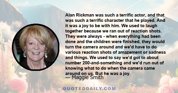 Alan Rickman was such a terrific actor, and that was such a terrific character that he played. And it was a joy to be with him. We used to laugh together because we ran out of reaction shots. They were always - when