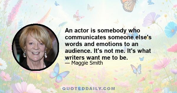 An actor is somebody who communicates someone else's words and emotions to an audience. It's not me. It's what writers want me to be.