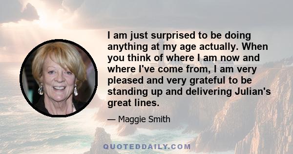 I am just surprised to be doing anything at my age actually. When you think of where I am now and where I've come from, I am very pleased and very grateful to be standing up and delivering Julian's great lines.