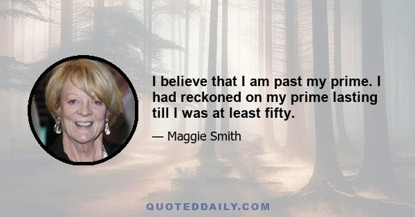 I believe that I am past my prime. I had reckoned on my prime lasting till I was at least fifty.