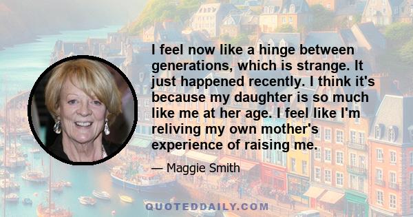 I feel now like a hinge between generations, which is strange. It just happened recently. I think it's because my daughter is so much like me at her age. I feel like I'm reliving my own mother's experience of raising me.