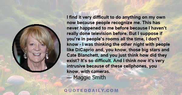 I find it very difficult to do anything on my own now because people recognize me. This has never happened to me before because I haven't really done television before. But I suppose if you're in people's rooms all the