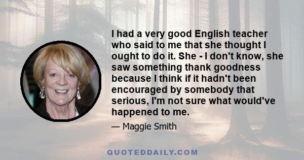 I had a very good English teacher who said to me that she thought I ought to do it. She - I don't know, she saw something thank goodness because I think if it hadn't been encouraged by somebody that serious, I'm not