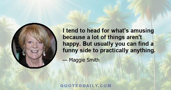 I tend to head for what's amusing because a lot of things aren't happy. But usually you can find a funny side to practically anything.