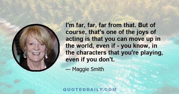 I'm far, far, far from that. But of course, that's one of the joys of acting is that you can move up in the world, even if - you know, in the characters that you're playing, even if you don't.