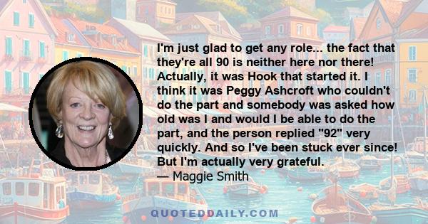 I'm just glad to get any role... the fact that they're all 90 is neither here nor there! Actually, it was Hook that started it. I think it was Peggy Ashcroft who couldn't do the part and somebody was asked how old was I 