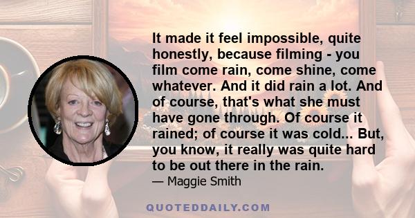 It made it feel impossible, quite honestly, because filming - you film come rain, come shine, come whatever. And it did rain a lot. And of course, that's what she must have gone through. Of course it rained; of course