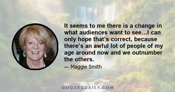 It seems to me there is a change in what audiences want to see…I can only hope that’s correct, because there’s an awful lot of people of my age around now and we outnumber the others.