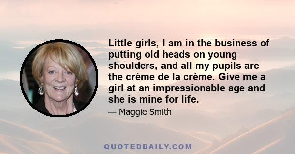 Little girls, I am in the business of putting old heads on young shoulders, and all my pupils are the crème de la crème. Give me a girl at an impressionable age and she is mine for life.