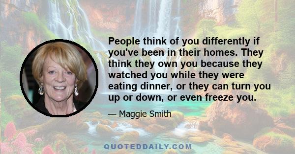 People think of you differently if you've been in their homes. They think they own you because they watched you while they were eating dinner, or they can turn you up or down, or even freeze you.