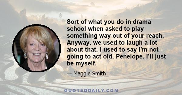 Sort of what you do in drama school when asked to play something way out of your reach. Anyway, we used to laugh a lot about that. I used to say I'm not going to act old, Penelope. I'll just be myself.