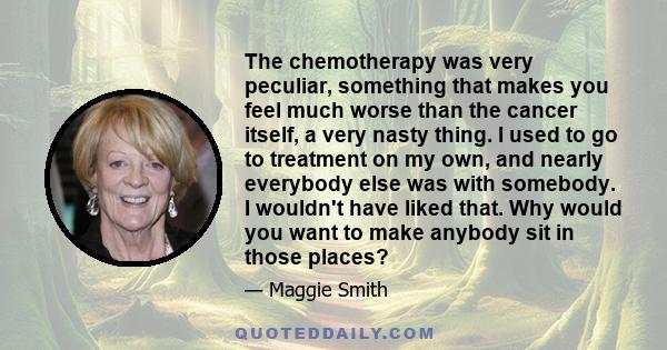 The chemotherapy was very peculiar, something that makes you feel much worse than the cancer itself, a very nasty thing. I used to go to treatment on my own, and nearly everybody else was with somebody. I wouldn't have