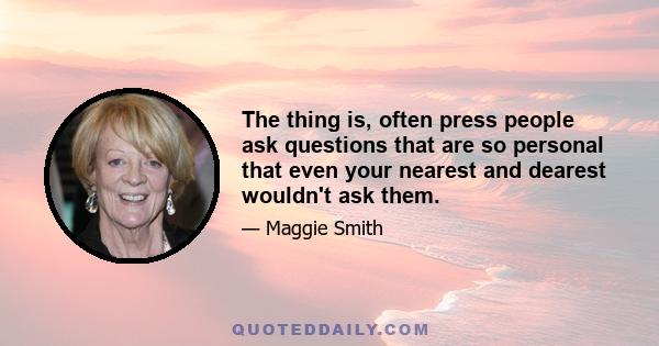 The thing is, often press people ask questions that are so personal that even your nearest and dearest wouldn't ask them.