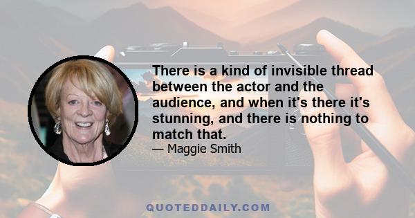 There is a kind of invisible thread between the actor and the audience, and when it's there it's stunning, and there is nothing to match that.