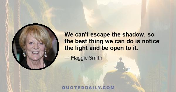 We can't escape the shadow, so the best thing we can do is notice the light and be open to it.