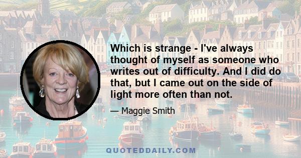 Which is strange - I've always thought of myself as someone who writes out of difficulty. And I did do that, but I came out on the side of light more often than not.