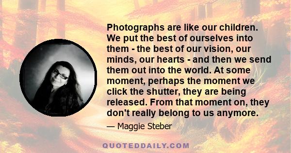 Photographs are like our children. We put the best of ourselves into them - the best of our vision, our minds, our hearts - and then we send them out into the world. At some moment, perhaps the moment we click the