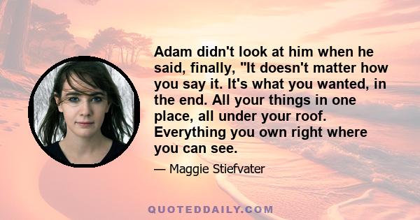 Adam didn't look at him when he said, finally, It doesn't matter how you say it. It's what you wanted, in the end. All your things in one place, all under your roof. Everything you own right where you can see.