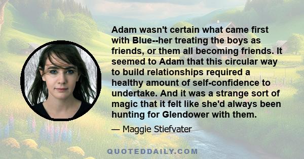 Adam wasn't certain what came first with Blue--her treating the boys as friends, or them all becoming friends. It seemed to Adam that this circular way to build relationships required a healthy amount of self-confidence 