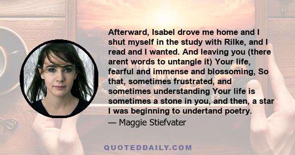 Afterward, Isabel drove me home and I shut myself in the study with Rilke, and I read and I wanted. And leaving you (there arent words to untangle it) Your life, fearful and immense and blossoming, So that, sometimes