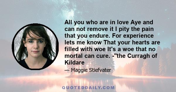 All you who are in love Aye and can not remove it I pity the pain that you endure. For experience lets me know That your hearts are filled with woe It's a woe that no mortal can cure. -the Curragh of Kildare
