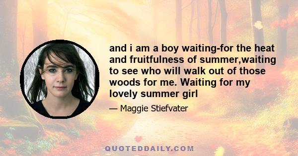 and i am a boy waiting-for the heat and fruitfulness of summer,waiting to see who will walk out of those woods for me. Waiting for my lovely summer girl