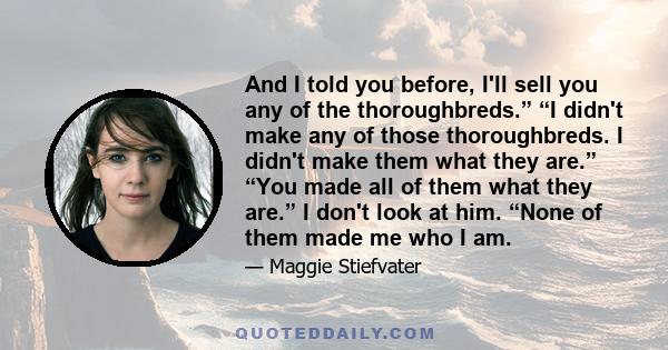 And I told you before, I'll sell you any of the thoroughbreds.” “I didn't make any of those thoroughbreds. I didn't make them what they are.” “You made all of them what they are.” I don't look at him. “None of them made 