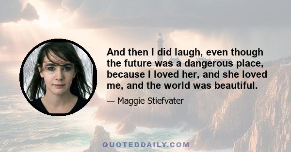 And then I did laugh, even though the future was a dangerous place, because I loved her, and she loved me, and the world was beautiful.