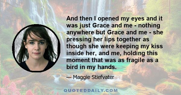 And then I opened my eyes and it was just Grace and me - nothing anywhere but Grace and me - she pressing her lips together as though she were keeping my kiss inside her, and me, holding this moment that was as fragile