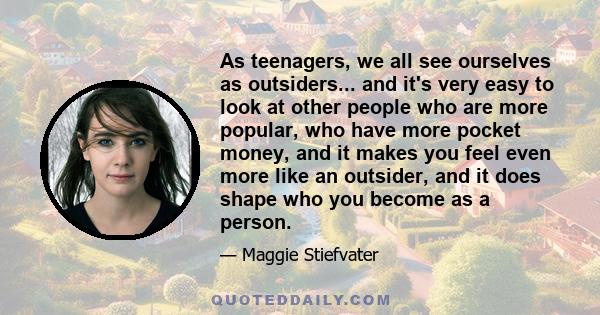 As teenagers, we all see ourselves as outsiders... and it's very easy to look at other people who are more popular, who have more pocket money, and it makes you feel even more like an outsider, and it does shape who you 