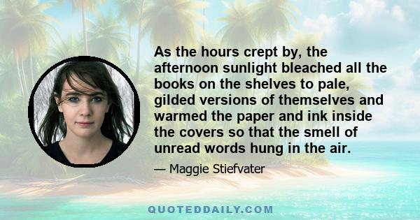 As the hours crept by, the afternoon sunlight bleached all the books on the shelves to pale, gilded versions of themselves and warmed the paper and ink inside the covers so that the smell of unread words hung in the air.