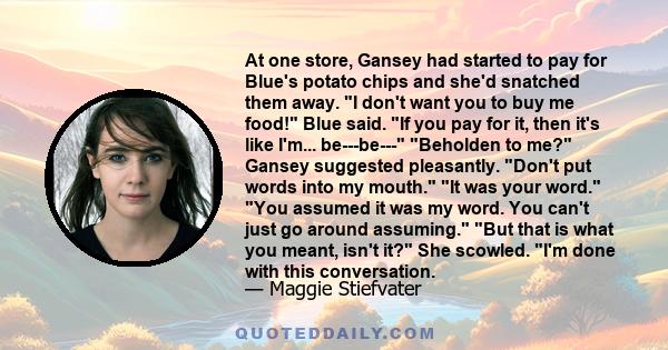 At one store, Gansey had started to pay for Blue's potato chips and she'd snatched them away. I don't want you to buy me food! Blue said. If you pay for it, then it's like I'm... be---be--- Beholden to me? Gansey