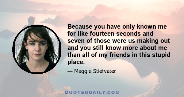 Because you have only known me for like fourteen seconds and seven of those were us making out and you still know more about me than all of my friends in this stupid place.