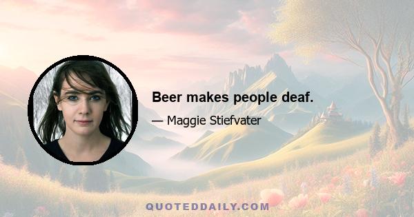 Beer makes people deaf.