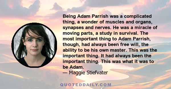 Being Adam Parrish was a complicated thing, a wonder of muscles and organs, synapses and nerves. He was a miracle of moving parts, a study in survival. The most important thing to Adam Parrish, though, had always been