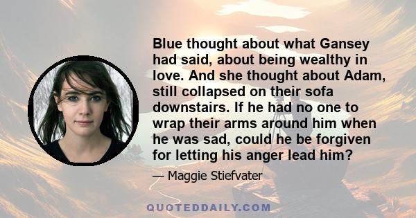 Blue thought about what Gansey had said, about being wealthy in love. And she thought about Adam, still collapsed on their sofa downstairs. If he had no one to wrap their arms around him when he was sad, could he be