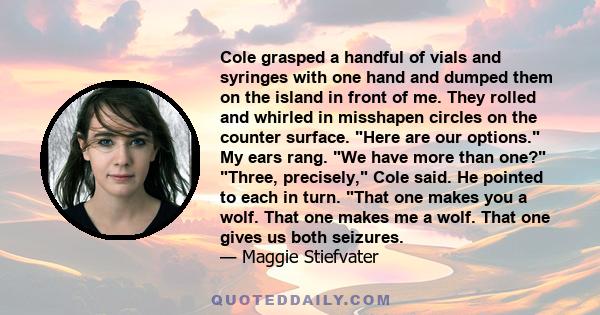 Cole grasped a handful of vials and syringes with one hand and dumped them on the island in front of me. They rolled and whirled in misshapen circles on the counter surface. Here are our options. My ears rang. We have