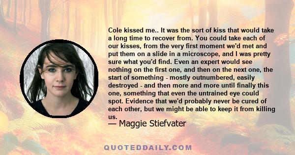 Cole kissed me.. It was the sort of kiss that would take a long time to recover from. You could take each of our kisses, from the very first moment we'd met and put them on a slide in a microscope, and I was pretty sure 