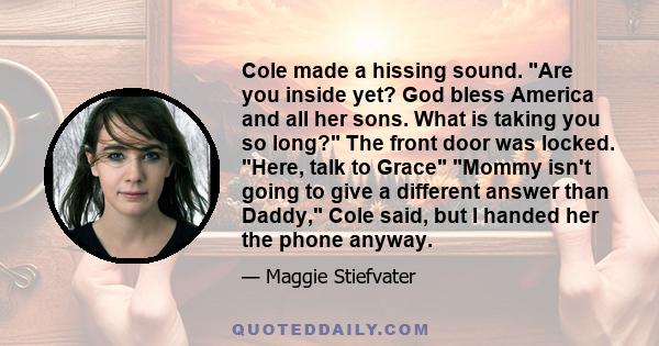 Cole made a hissing sound. Are you inside yet? God bless America and all her sons. What is taking you so long? The front door was locked. Here, talk to Grace Mommy isn't going to give a different answer than Daddy, Cole 