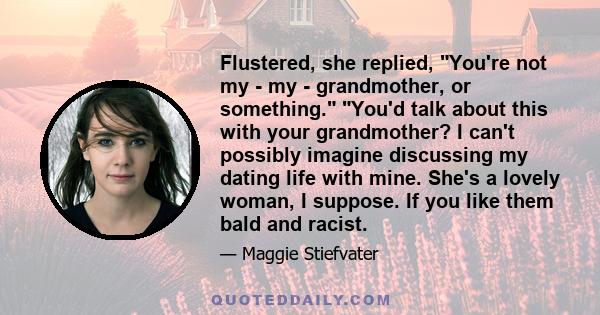 Flustered, she replied, You're not my - my - grandmother, or something. You'd talk about this with your grandmother? I can't possibly imagine discussing my dating life with mine. She's a lovely woman, I suppose. If you