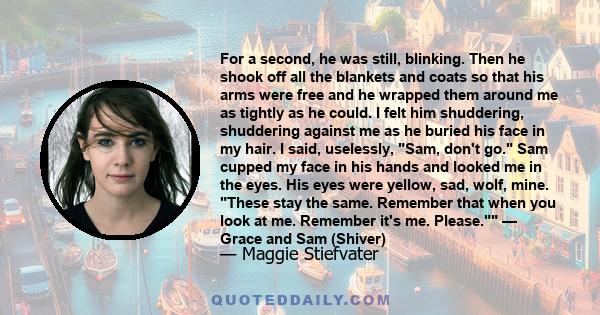 For a second, he was still, blinking. Then he shook off all the blankets and coats so that his arms were free and he wrapped them around me as tightly as he could. I felt him shuddering, shuddering against me as he