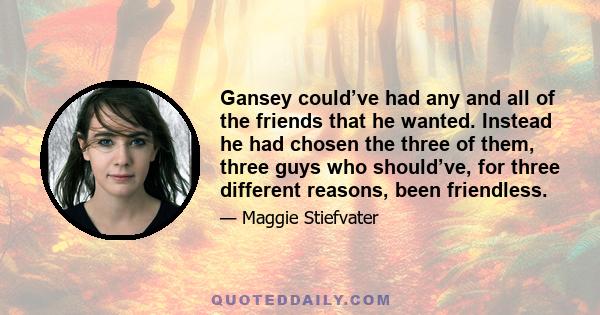 Gansey could’ve had any and all of the friends that he wanted. Instead he had chosen the three of them, three guys who should’ve, for three different reasons, been friendless.