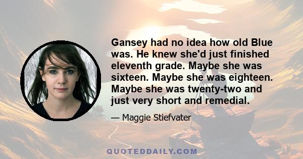 Gansey had no idea how old Blue was. He knew she'd just finished eleventh grade. Maybe she was sixteen. Maybe she was eighteen. Maybe she was twenty-two and just very short and remedial.