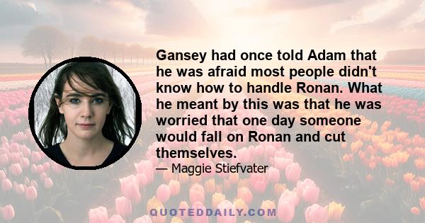 Gansey had once told Adam that he was afraid most people didn't know how to handle Ronan. What he meant by this was that he was worried that one day someone would fall on Ronan and cut themselves.